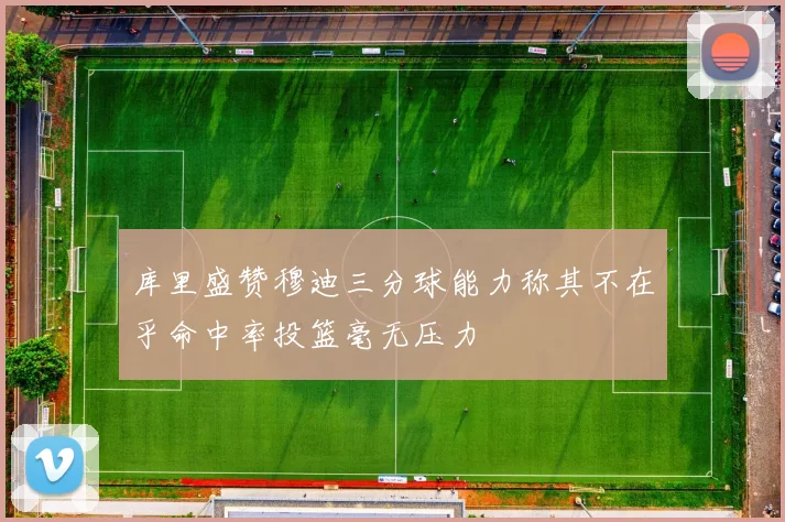库里盛赞穆迪三分球能力称其不在乎命中率投篮毫无压力
