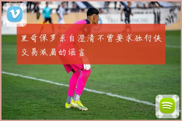 里奇保罗亲自澄清不曾要求独行侠交易浓眉的谣言