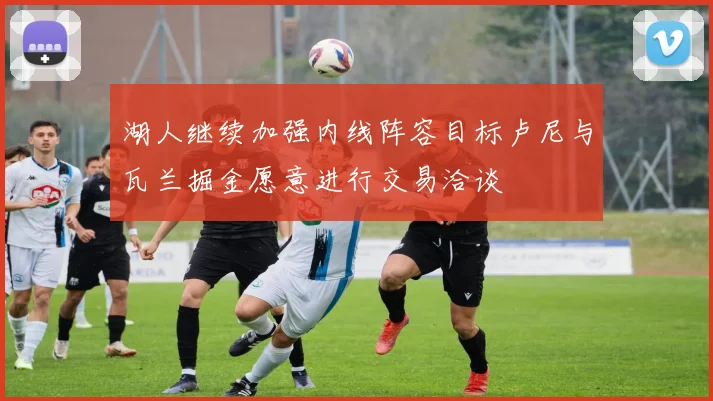 湖人继续加强内线阵容目标卢尼与瓦兰掘金愿意进行交易洽谈
