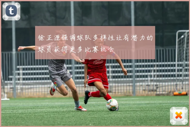 徐正源强调球队多样性让有潜力的球员获得更多比赛机会