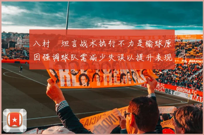 八村塁坦言战术执行不力是输球原因强调球队需减少失误以提升表现