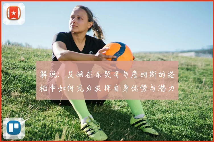 解说：艾顿在东契奇与詹姆斯的搭档中如何充分发挥自身优势与潜力