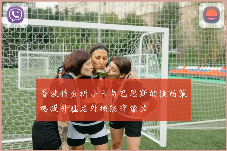 香波特分析小卡与巴恩斯的换防策略提升猛龙外线防守能力