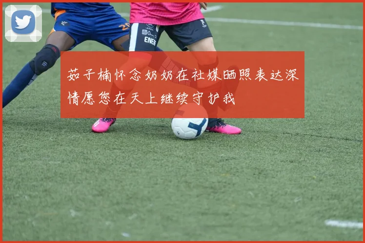 茹子楠怀念奶奶在社媒晒照表达深情愿您在天上继续守护我