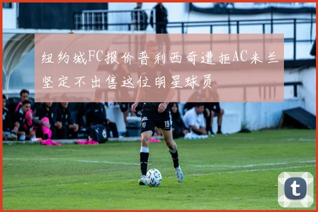 纽约城FC报价普利西奇遭拒AC米兰坚定不出售这位明星球员