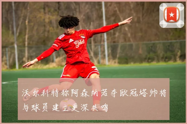 沃尔科特称阿森纳若夺欧冠塔帅将与球员建立更深共鸣