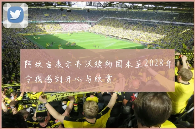 阿坎吉表示齐沃续约国米至2028年令我感到开心与欣赏