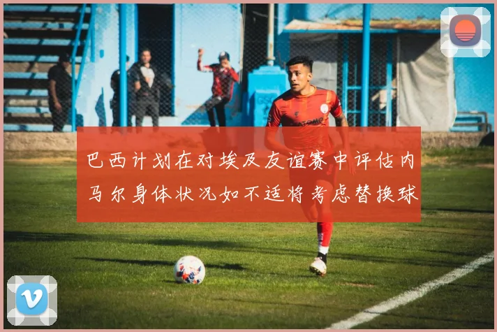巴西计划在对埃及友谊赛中评估内马尔身体状况如不适将考虑替换球员