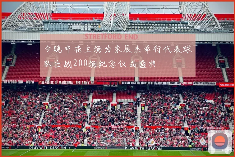 今晚申花主场为朱辰杰举行代表球队出战200场纪念仪式盛典