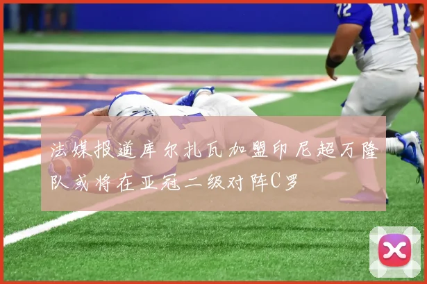 法媒报道库尔扎瓦加盟印尼超万隆队或将在亚冠二级对阵C罗