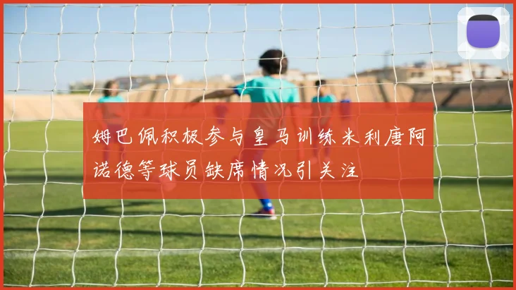 姆巴佩积极参与皇马训练米利唐阿诺德等球员缺席情况引关注