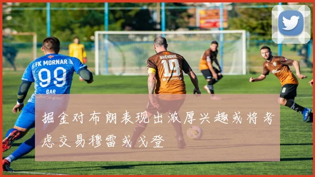 掘金对布朗表现出浓厚兴趣或将考虑交易穆雷或戈登