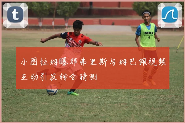 小图拉姆曝邓弗里斯与姆巴佩视频互动引发转会猜测